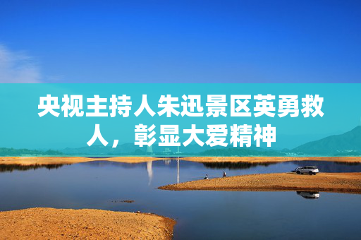 央视主持人朱迅景区英勇救人，彰显大爱精神