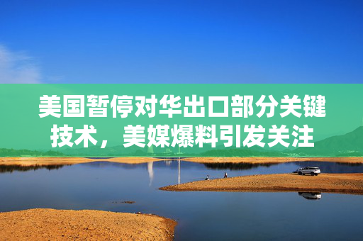 美国暂停对华出口部分关键技术，美媒爆料引发关注