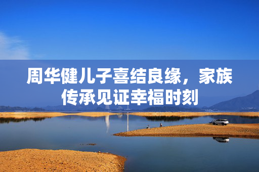 周华健儿子喜结良缘，家族传承见证幸福时刻