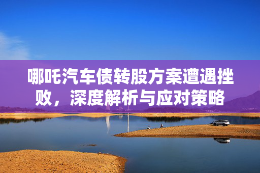 哪吒汽车债转股方案遭遇挫败，深度解析与应对策略