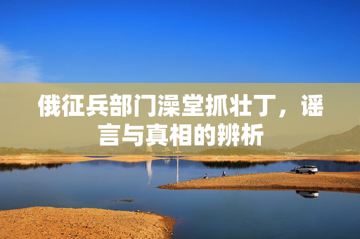 俄征兵部门澡堂抓壮丁，谣言与真相的辨析