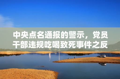 中央点名通报的警示，党员干部违规吃喝致死事件之反思