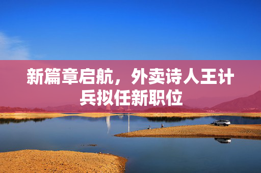新篇章启航，外卖诗人王计兵拟任新职位