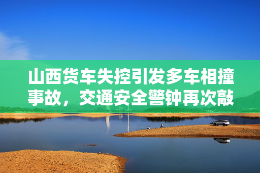 山西货车失控引发多车相撞事故，交通安全警钟再次敲响