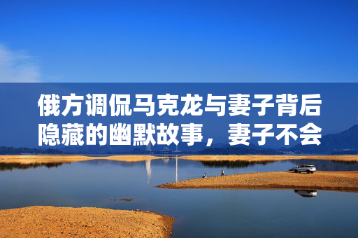 俄方调侃马克龙与妻子背后隐藏的幽默故事，妻子不会无故扇丈夫的背后真相