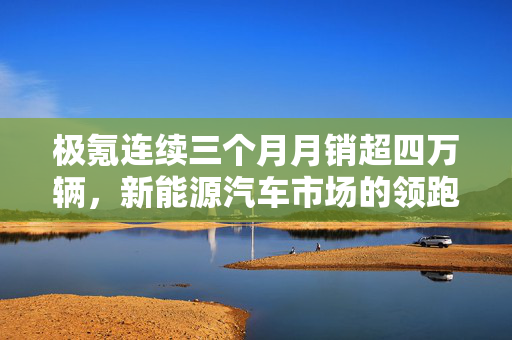 极氪连续三个月月销超四万辆，新能源汽车市场的领跑者