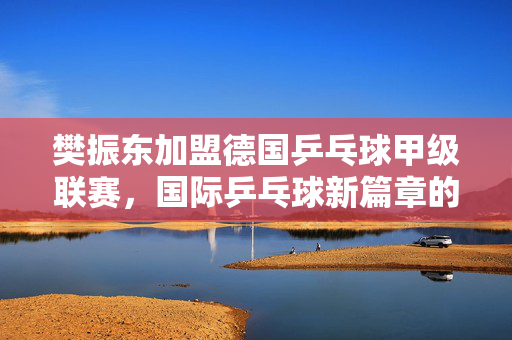 樊振东加盟德国乒乓球甲级联赛，国际乒乓球新篇章的开启