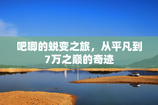 吧唧的蜕变之旅，从平凡到7万之巅的奇迹