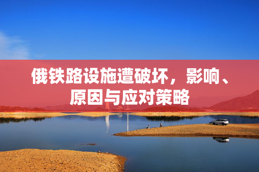 俄铁路设施遭破坏，影响、原因与应对策略