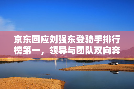 京东回应刘强东登骑手排行榜第一，领导与团队双向奔赴的共赢之道