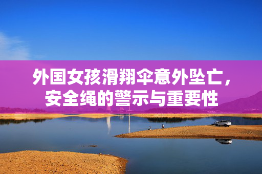 外国女孩滑翔伞意外坠亡，安全绳的警示与重要性
