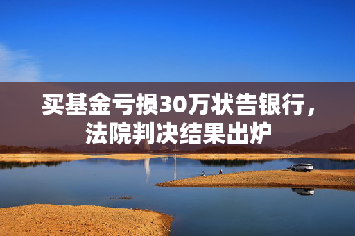 买基金亏损30万状告银行，法院判决结果出炉