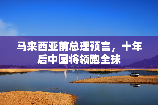 马来西亚前总理预言，十年后中国将领跑全球