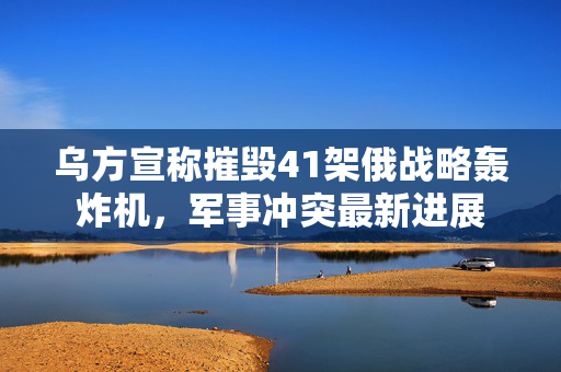 乌方宣称摧毁41架俄战略轰炸机，军事冲突最新进展