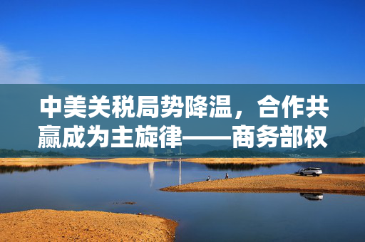 中美关税局势降温，合作共赢成为主旋律——商务部权威回应