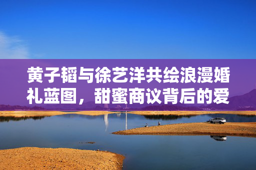 黄子韬与徐艺洋共绘浪漫婚礼蓝图，甜蜜商议背后的爱情故事