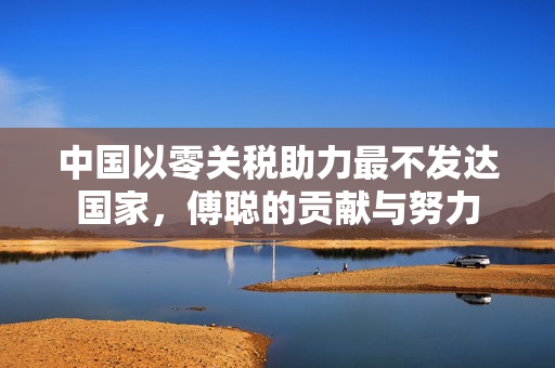中国以零关税助力最不发达国家，傅聪的贡献与努力