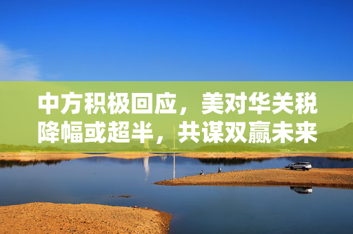 中方积极回应，美对华关税降幅或超半，共谋双赢未来合作新篇章