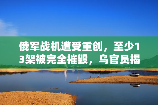 俄军战机遭受重创，至少13架被完全摧毁，乌官员揭露详情