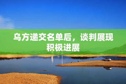 乌方递交名单后，谈判展现积极进展