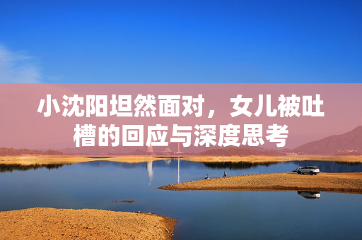 小沈阳坦然面对，女儿被吐槽的回应与深度思考