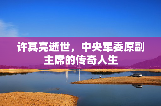 许其亮逝世，中央军委原副主席的传奇人生