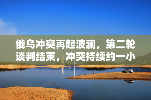 俄乌冲突再起波澜，第二轮谈判结束，冲突持续约一小时