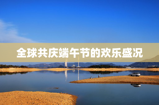 全球共庆端午节的欢乐盛况