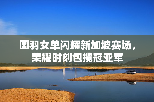 国羽女单闪耀新加坡赛场，荣耀时刻包揽冠亚军