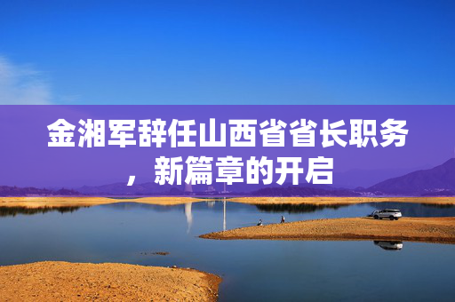 金湘军辞任山西省省长职务，新篇章的开启