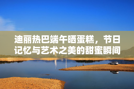 迪丽热巴端午晒蛋糕，节日记忆与艺术之美的甜蜜瞬间