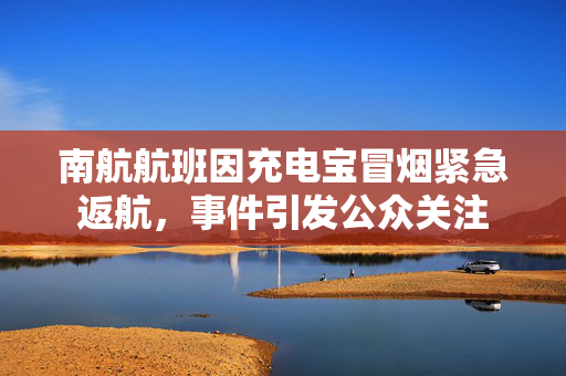 南航航班因充电宝冒烟紧急返航，事件引发公众关注