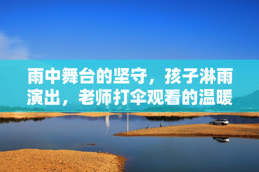 雨中舞台的坚守，孩子淋雨演出，老师打伞观看的温暖与真相
