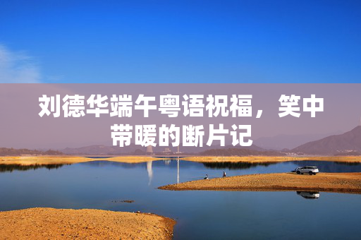 刘德华端午粤语祝福，笑中带暖的断片记
