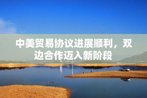 中美贸易协议进展顺利，双边合作迈入新阶段