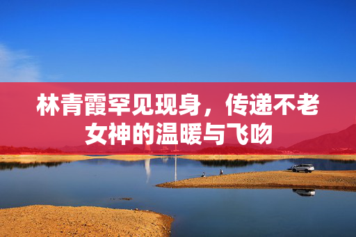 林青霞罕见现身，传递不老女神的温暖与飞吻