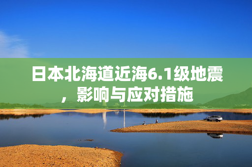 日本北海道近海6.1级地震，影响与应对措施