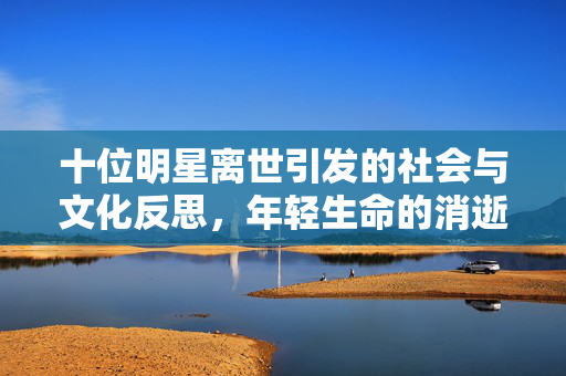 十位明星离世引发的社会与文化反思，年轻生命的消逝