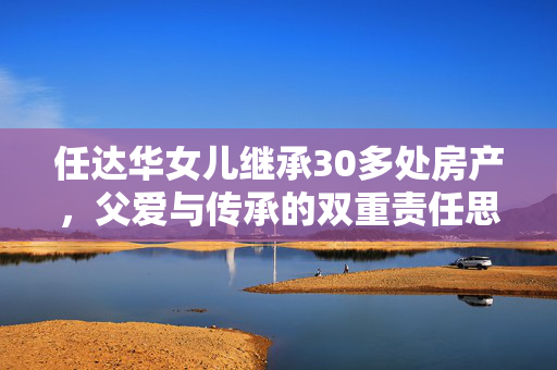 任达华女儿继承30多处房产，父爱与传承的双重责任思考