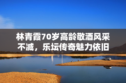 林青霞70岁高龄敬酒风采不减，乐坛传奇魅力依旧