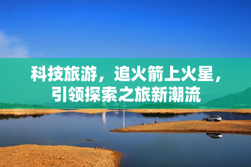 科技旅游，追火箭上火星，引领探索之旅新潮流
