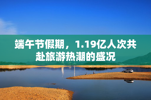 端午节假期，1.19亿人次共赴旅游热潮的盛况