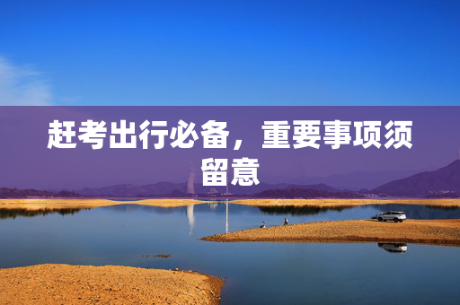 赶考出行必备，重要事项须留意