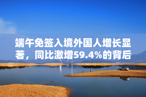 端午免签入境外国人增长显著，同比激增59.4%的背后原因分析