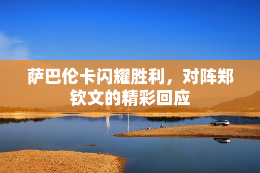 萨巴伦卡闪耀胜利，对阵郑钦文的精彩回应