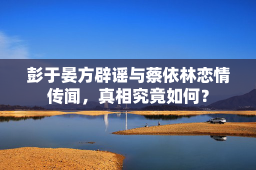 彭于晏方辟谣与蔡依林恋情传闻，真相究竟如何？