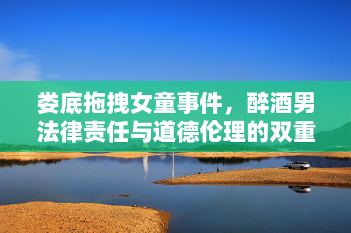 娄底拖拽女童事件，醉酒男法律责任与道德伦理的双重考量