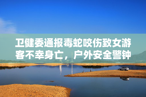 卫健委通报毒蛇咬伤致女游客不幸身亡，户外安全警钟长鸣，珍爱生命