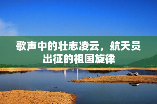 歌声中的壮志凌云，航天员出征的祖国旋律