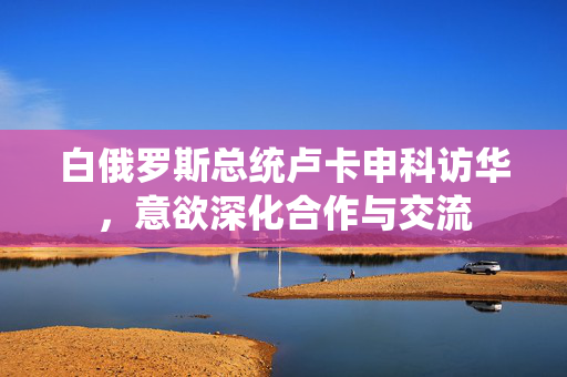 白俄罗斯总统卢卡申科访华，意欲深化合作与交流